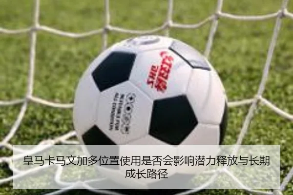 皇马卡马文加多位置使用是否会影响潜力释放与长期成长路径