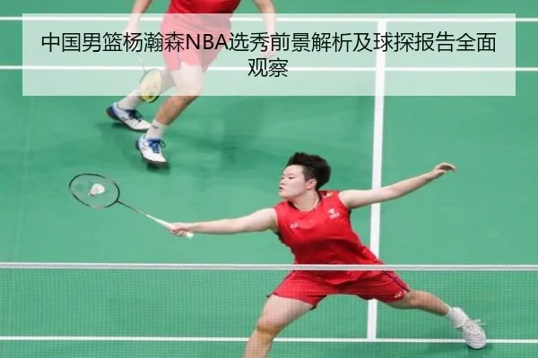 中国男篮杨瀚森NBA选秀前景解析及球探报告全面观察