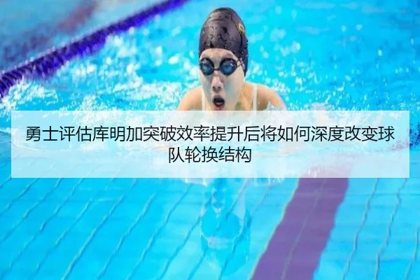 勇士评估库明加突破效率提升后将如何深度改变球队轮换结构