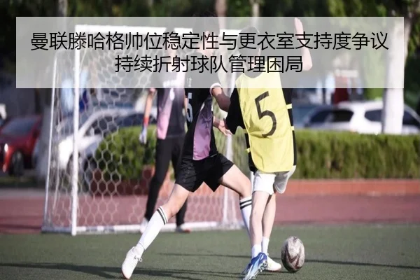 曼联滕哈格帅位稳定性与更衣室支持度争议持续折射球队管理困局