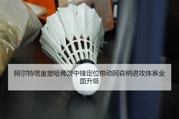 阿尔特塔重塑哈弗茨中锋定位带动阿森纳进攻体系全面升级