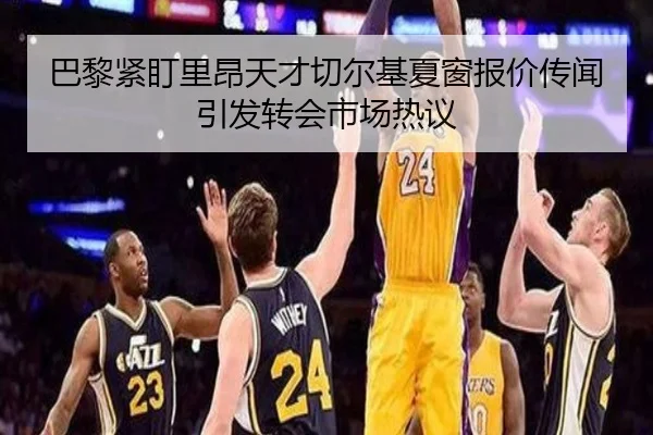 巴黎紧盯里昂天才切尔基夏窗报价传闻引发转会市场热议