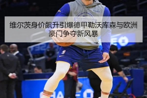 维尔茨身价飙升引爆德甲勒沃库森与欧洲豪门争夺新风暴