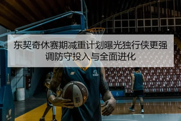 东契奇休赛期减重计划曝光独行侠更强调防守投入与全面进化